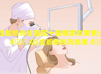 成都热玛吉医院十强哪家效果更出 💐 众(成都做热玛效果 🌸 和口碑最好的医院)